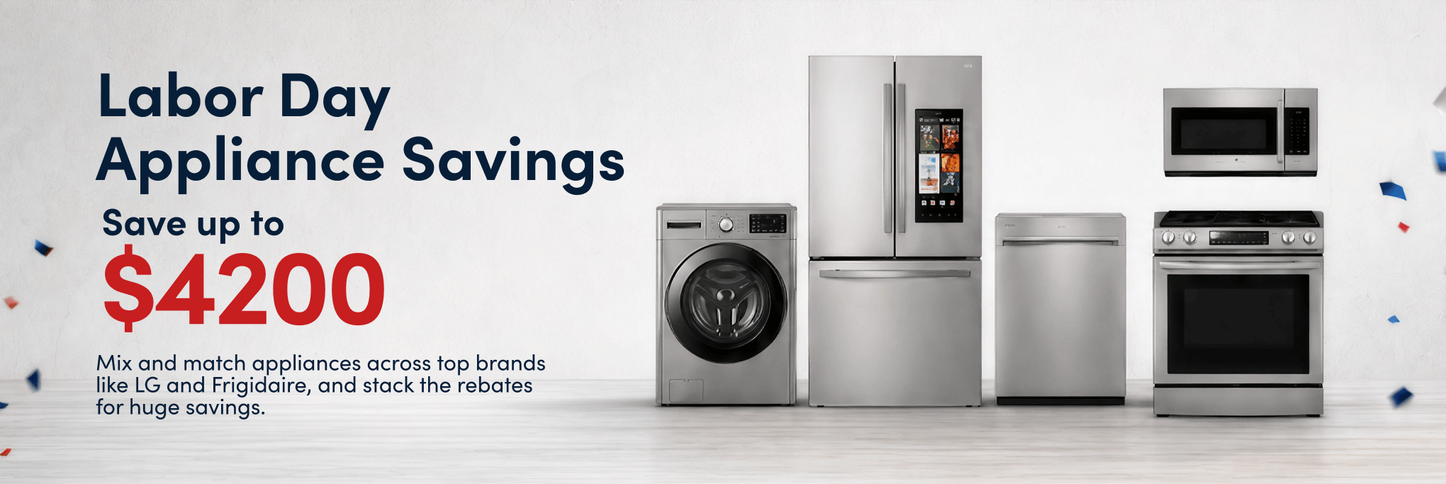 Choose the brands. Stack the savings. up to $4200 Buy More Save More Mix and match appliances across top brands like LG and Frigidaire, and stack the rebates for huge savings.